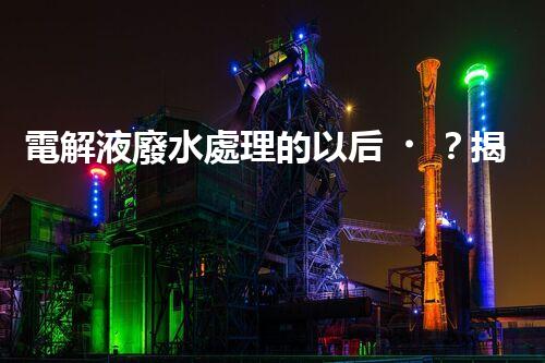 電解液廢水處理的以后？揭秘巴洛仕的創(chuàng)新技術(shù)！